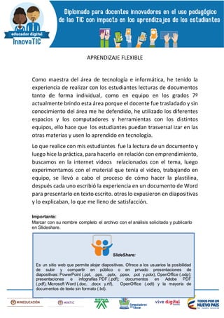 APRENDIZAJE FLEXIBLE
Como maestra del área de tecnología e informática, he tenido la
experiencia de realizar con los estudiantes lecturas de documentos
tanto de forma individual, como en equipo en los grados 7º
actualmente brindo esta área porque el docente fue trasladado y sin
conocimiento del área me he defendido, he utilizado los diferentes
espacios y los computadores y herramientas con los distintos
equipos, ello hace que los estudiantes puedan trasversal izar en las
otras materias y usen lo aprendido en tecnología.
Lo que realice con mis estudiantes fue la lectura de un documento y
luego hice la práctica, para hacerlo en relación con emprendimiento,
buscamos en la internet videos relacionados con el tema, luego
experimentamos con el material que tenía el video, trabajando en
equipo, se llevó a cabo el proceso de cómo hacer la plastilina,
después cada uno escribió la experiencia en un documento de Word
para presentarlo en texto escrito. otros lo expusieron en diapositivas
y lo explicaban, lo que me lleno de satisfacción.
Importante:
Marcar con su nombre completo el archivo con el análisis solicitado y publicarlo
en Slideshare.
SlideShare:
Es un sitio web que permite alojar diapositivas. Ofrece a los usuarios la posibilidad
de subir y compartir en público o en privado presentaciones de
diapositivas: PowerPoint (.ppt, .pps, .pptx, .ppsx, .pot y.potx), OpenOffice (.odp);
presentaciones e infografías PDF (.pdf); documentos en Adobe PDF
(.pdf), Microsoft Word (.doc, .docx y.rtf), OpenOffice (.odt) y la mayoría de
documentos de texto sin formato (.txt).
 