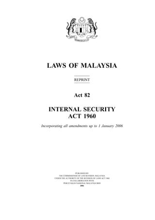LAWS OF MALAYSIA
                         REPRINT



                         Act 82

    INTERNAL SECURITY
         ACT 1960
Incorporating all amendments up to 1 January 2006




                          PUBLISHED BY
          THE COMMISSIONER OF LAW REVISION, MALAYSIA
       UNDER THE AUTHORITY OF THE REVISION OF LAWS ACT 1968
                     IN COLLABORATION WITH
               PERCETAKAN NASIONAL MALAYSIA BHD
                              2006
 