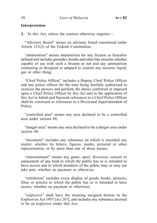 10                      Laws of Malaysia                    ACT 82

Interpretation

2.   In this Act, unless the context otherwise requires—

  “Advisory Board” means an advisory board constituted under
Article 151(2) of the Federal Constitution;

  “ammunition” means ammunition for any firearm as hereafter
defined and includes grenades, bombs and other like missiles whether
capable of use with such a firearm or not and any ammunition
containing or designed or adapted to contain any noxious liquid,
gas or other thing;

   “Chief Police Officer” includes a Deputy Chief Police Officer
and any police officer for the time being lawfully authorized to
exercise the powers and perform the duties conferred or imposed
upon a Chief Police Officer by this Act and in the application of
this Act to Sabah and Sarawak references to a Chief Police Officer
shall be construed as references to a Divisional Superintendent of
Police;

  “controlled area” means any area declared to be a controlled
area under section 49;

  “danger area” means any area declared to be a danger area under
section 48;

  “document” includes any substance on which is recorded any
matter, whether by letters, figures, marks, pictorial or other
representation, or by more than one of those means;

  “entertainment” means any game, sport, diversion, concert or
amusement of any kind to which the public has or is intended to
have access and in which members of the public may or may not
take part, whether on payment or otherwise;

   “exhibition” includes every display of goods, books, pictures,
films or articles to which the public has or is intended to have
access, whether on payment or otherwise;

  “explosive” shall have the meaning assigned thereto in the
Explosives Act 1957 [Act 207], and includes any substance deemed
to be an explosive under that Act;
 