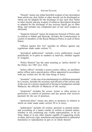 Internal Security                        11
   “firearm” means any lethal barrelled weapon of any description
from which any shot, bullet or other missile can be discharged or
which can be adapted for the discharge of any such shot, bullet
or other missile and any weapon of whatever description designed
or adapted for the discharge of any noxious liquid, gas or other
thing, and includes any component part of any such weapon as
aforesaid;

  “Inspector General” means the Inspector General of Police and,
in relation to Sabah and Sarawak, includes the Commissioner in
control of members of the Royal Malaysia Police in each of those
States;

  “offence against this Act” includes an offence against any
regulations made under section 71;

  “periodical publication” includes every publication issued
periodically or in parts or numbers at intervals, whether regular
or irregular;

  “Police District” has the same meaning as “police district” in
the Police Act 1967 [Act 344];

  “police officer” includes a reserve police officer, an auxilliary
police officer and a special police officer appointed in accordance
with any written law for the time being in force;

   “promoter”, in the case of an entertainment or exhibition promoted
by a society, includes the secretary and officials of the society and,
in the case of a society organized or having its headqurters outside
Malaysia, the officials in Malaysia of the society;

  “proprietor” includes the owner, tenant or other person in
possession or control of premises and any person who receives
payment for the use of premises;

 “protected place” means any place or premises in relation to
which an order made under section 50 is in force;

   “publication” includes all written, pictorial or printed matter,
and everything of a nature similar to written or printed matter,
whether or not containing any visible representation, or by its
form, shape or in any other manner capable of suggesting words
or ideas, and every copy, translation and reproduction or substantial
translation or reproduction in part or in whole thereof;
 
