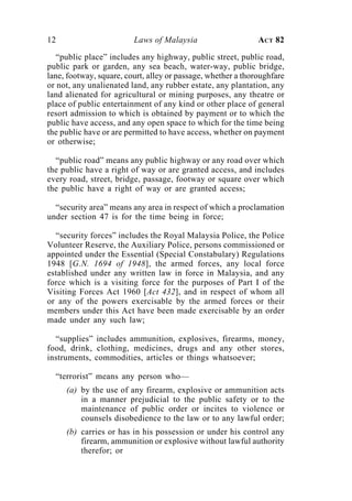 12                       Laws of Malaysia                     ACT 82

   “public place” includes any highway, public street, public road,
public park or garden, any sea beach, water-way, public bridge,
lane, footway, square, court, alley or passage, whether a thoroughfare
or not, any unalienated land, any rubber estate, any plantation, any
land alienated for agricultural or mining purposes, any theatre or
place of public entertainment of any kind or other place of general
resort admission to which is obtained by payment or to which the
public have access, and any open space to which for the time being
the public have or are permitted to have access, whether on payment
or otherwise;

  “public road” means any public highway or any road over which
the public have a right of way or are granted access, and includes
every road, street, bridge, passage, footway or square over which
the public have a right of way or are granted access;

  “security area” means any area in respect of which a proclamation
under section 47 is for the time being in force;

  “security forces” includes the Royal Malaysia Police, the Police
Volunteer Reserve, the Auxiliary Police, persons commissioned or
appointed under the Essential (Special Constabulary) Regulations
1948 [G.N. 1694 of 1948], the armed forces, any local force
established under any written law in force in Malaysia, and any
force which is a visiting force for the purposes of Part I of the
Visiting Forces Act 1960 [Act 432], and in respect of whom all
or any of the powers exercisable by the armed forces or their
members under this Act have been made exercisable by an order
made under any such law;

  “supplies” includes ammunition, explosives, firearms, money,
food, drink, clothing, medicines, drugs and any other stores,
instruments, commodities, articles or things whatsoever;

  “terrorist” means any person who—
     (a) by the use of any firearm, explosive or ammunition acts
         in a manner prejudicial to the public safety or to the
         maintenance of public order or incites to violence or
         counsels disobedience to the law or to any lawful order;
     (b) carries or has in his possession or under his control any
         firearm, ammunition or explosive without lawful authority
         therefor; or
 