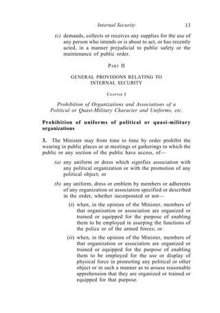 Internal Security                       13
     (c) demands, collects or receives any supplies for the use of
         any person who intends or is about to act, or has recently
         acted, in a manner prejudicial to public safety or the
         maintenance of public order.

                             PART II

            GENERAL PROVISIONS RELATING TO
                  INTERNAL SECURITY

                            CHAPTER I

     Prohibition of Organizations and Associations of a
   Political or Quasi-Military Character and Uniforms, etc.

Prohibition of uniforms of political or quasi-military
organizations

3. The Minister may from time to time by order prohibit the
wearing in public places or at meetings or gatherings to which the
public or any section of the public have access, of—
     (a) any uniform or dress which signifies association with
         any political organization or with the promotion of any
         political object; or
     (b) any uniform, dress or emblem by members or adherents
         of any organization or association specified or described
         in the order, whether incorporated or not—
           (i) when, in the opinion of the Minister, members of
               that organization or association are organized or
               trained or equipped for the purpose of enabling
               them to be employed in usurping the functions of
               the police or of the armed forces; or
           (ii) when, in the opinion of the Minister, members of
                that organization or association are organized or
                trained or equipped for the purpose of enabling
                them to be employed for the use or display of
                physical force in promoting any political or other
                object or in such a manner as to arouse reasonable
                apprehension that they are organized or trained or
                equipped for that purpose.
 