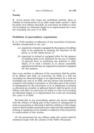 14                       Laws of Malaysia                      ACT 82

Penalty

4. Every person who wears any prohibited uniform, dress or
emblem in contravention of an order made under section 3 shall
be guilty of an offence and shall, on conviction, be liable to a fine
not exceeding two thousand ringgit or to imprisonment for a term
not exceeding one year or to both.


Prohibition of quasi-military organisations

5. (1) If the members or adherents of any association of persons,
whether incorporated or not, are—
     (a) organized or trained or equipped for the purpose of enabling
         them to be employed in usurping the functions of the
         police or of the armed forces; or
     (b) organized or trained or equipped either for the purpose
         of enabling them to be employed for the use or display
         of physical force in promoting any political or other
         object, or in such a manner as to arouse reasonable
         apprehension that they are organized or trained or equipped
         for that purpose,

then every member or adherent of the association shall be guilty
of an offence and shall, on conviction, be liable to a fine not
exceeding two thousand ringgit or to imprisonment for a term not
exceeding one year or to both; and any person who promotes or
conspires with another to promote, or who takes part in the control
or management of, the association, or in so organising or training
as aforesaid any member or adherent thereof, shall be guilty of an
offence and shall, on conviction, be liable to a fine not exceeding
ten thousand ringgit or to imprisonment for a term not exceeding
five years or to both:

   Provided that in any proceedings against any person charged
with the offence of taking part in the control or management of
such an association as aforesaid it shall be a defence to that charge
to prove that he neither consented to nor connived at the organisation,
training or equipment of any member or adherent of the association
in contravention of this section.

  (2) No prosecution for any offence under this section shall be
instituted except with the consent of the Public Prosecutor.
 