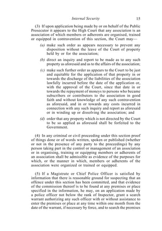 Internal Security                          15
  (3) If upon application being made by or on behalf of the Public
Prosecutor it appears to the High Court that any association is an
association of which members or adherents are organised, trained
or equipped in contravention of this section, the Court may—
     (a) make such order as appears necessary to prevent any
         disposition without the leave of the Court of property
         held by or for the association;
     (b) direct an inquiry and report to be made as to any such
         property as aforesaid and as to the affairs of the association;
     (c) make such further order as appears to the Court to be just
         and equitable for the application of that property in or
         towards the discharge of the liabilities of the association
         lawfully incurred before the date of the application or,
         with the approval of the Court, since that date in or
         towards the repayment of moneys to persons who became
         subscribers or contributors to the association in good
         faith and without knowledge of any such contravention
         as aforesaid, and in or towards any costs incurred in
         connection with any such inquiry and report as aforesaid
         or in winding up or dissolving the association; and
     (d) order that any property which is not directed by the Court
         to be so applied as aforesaid shall be forfeited to the
         Government.

  (4) In any criminal or civil proceeding under this section proof
of things done or of words written, spoken or published (whether
or not in the presence of any party to the proceedings) by any
person taking part in the control or management of an association
or in organising, training or equipping members or adherents of
an association shall be admissible as evidence of the purposes for
which, or the manner in which, members or adherents of the
association were organized or trained or equipped.

  (5) If a Magistrate or Chief Police Officer is satisfied by
information that there is reasonable ground for suspecting that an
offence under this section has been committed, and that evidence
of the commission thereof is to be found at any premises or place
specified in the information, he may, on an application made by
a police officer not below the rank of Inspector, grant a search
warrant authorizing any such officer with or without assistance to
enter the premises or place at any time within one month from the
date of the warrant, if necessary by force, and to search the premises
 