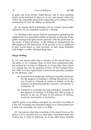 16                       Laws of Malaysia                    ACT 82

or place and every person found therein, and to seize anything
found on the premises or place or on any such person which the
officer has reasonable ground for suspecting to be evidence of the
commission of such an offence as aforesaid.

  (6) No woman shall, in pursuance of any warrant issued under
subsection (5), be searched except by a woman.

  (7) Nothing in this section shall be construed as prohibiting the
employment of a reasonable number of persons as stewards at any
public meeting held upon private premises with the permission of
the owner of those premises, or the making of arrangements for
that purpose or the instruction of the persons to be so employed
in their lawful duties as such stewards, or their being furnished
with badges or other distinguishing signs.

Illegal drilling

6. (1) Any person other than a member of the armed forces or
the police or of a volunteer force or local force constituted under
any written law in force in Malaysia, or of any other force which
is a visiting force for the purposes of Part I of the Visiting Forces
Act 1960, or of any organization or association specially exempted
by the Minister, who—
     (a) is present at or attends any meeting or assembly of persons
         for the purpose of training or drilling themselves to the
         use of arms or of being so trained or drilled, or for the
         purposes of practising military exercises, movements or
         evolutions; or
     (b) is present at or attends any such meeting or assembly for
         the purpose of training or drilling any other person or
         persons to the use of arms or the practice of military
         exercises, movements or evolutions,

shall be guilty of an offence and shall, on conviction, be liable to
a fine not exceeding two thousand ringgit or to imprisonment for
a term not exceeding one year or to both.

  (2) Any person other than a member of the armed forces or the
police or of a volunteer force or local force constituted under any
written law in force in Malaysia, or of any other force lawfully
 