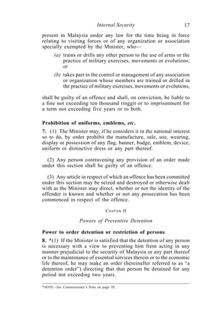 Internal Security                    17
present in Malaysia under any law for the time being in force
relating to visiting forces or of any organization or association
specially exempted by the Minister, who—
      (a) trains or drills any other person to the use of arms or the
          practice of military exercises, movements or evolutions;
          or
      (b) takes part in the control or management of any association
          or organization whose members are trained or drilled in
          the practice of military exercises, movements or evolutions,

shall be guilty of an offence and shall, on conviction, be liable to
a fine not exceeding ten thousand ringgit or to imprisonment for
a term not exceeding five years or to both.

Prohibition of uniforms, emblems, etc.
7. (1) The Minister may, if he considers it in the national interest
so to do, by order prohibit the manufacture, sale, use, wearing,
display or possession of any flag, banner, badge, emblem, device,
uniform or distinctive dress or any part thereof.

  (2) Any person contravening any provision of an order made
under this section shall be guilty of an offence.

  (3) Any article in respect of which an offence has been committed
under this section may be seized and destroyed or otherwise dealt
with as the Minister may direct, whether or not the identity of the
offender is known and whether or not any prosecution has been
commenced in respect of the offence.

                                   CHAPTER II

                    Powers of Preventive Detention

Power to order detention or restriction of persons
8. *(1) If the Minister is satisfied that the detention of any person
is necessary with a view to preventing him from acting in any
manner prejudicial to the security of Malaysia or any part thereof
or to the maintenance of essential services therein or to the economic
life thereof, he may make an order (hereinafter referred to as “a
detention order”) directing that that person be detained for any
period not exceeding two years.

*NOTE—See Commissioner’s Note on page 70.
 