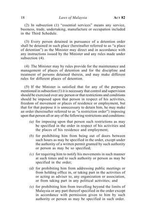 18                        Laws of Malaysia                      ACT 82

  (2) In subsection (1) “essential services” means any service,
business, trade, undertaking, manufacture or occupation included
in the Third Schedule.

  (3) Every person detained in pursuance of a detention order
shall be detained in such place (hereinafter referred to as “a place
of detention”) as the Minister may direct and in accordance with
any instructions issued by the Minister and any rules made under
subsection (4).

   (4) The Minister may by rules provide for the maintenance and
management of places of detention and for the discipline and
treatment of persons detained therein, and may make different
rules for different places of detention.

   (5) If the Minister is satisfied that for any of the purposes
mentioned in subsection (1) it is necessary that control and supervision
should be exercised over any person or that restrictions and conditions
should be imposed upon that person in respect of his activities,
freedom of movement or places of residence or employment, but
that for that purpose it is unnecessary to detain him, he may make
an order (hereinafter referred to as “a restriction order”) imposing
upon that person all or any of the following restrictions and conditions:
     (a) for imposing upon that person such restrictions as may
         be specified in the order in respect of his activities and
         the places of his residence and employment;
     (b) for prohibiting him from being out of doors between
         such hours as may be specified in the order, except under
         the authority of a written permit granted by such authority
         or person as may be so specified;
      (c) for requiring him to notify his movements in such manner
          at such times and to such authority or person as may be
          specified in the order;
     (d) for prohibiting him from addressing public meetings or
         from holding office in, or taking part in the activities of
         or acting as adviser to, any organization or association,
         or from taking part in any political activities; and
      (e) for prohibiting him from travelling beyond the limits of
          Malaysia or any part thereof specified in the order except
          in accordance with permission given to him by such
          authority or person as may be specified in such order.
 