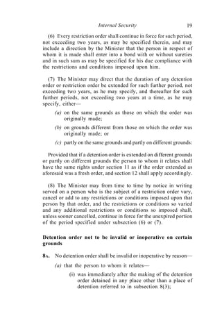 Internal Security                        19
  (6) Every restriction order shall continue in force for such period,
not exceeding two years, as may be specified therein, and may
include a direction by the Minister that the person in respect of
whom it is made shall enter into a bond with or without sureties
and in such sum as may be specified for his due compliance with
the restrictions and conditions imposed upon him.

  (7) The Minister may direct that the duration of any detention
order or restriction order be extended for such further period, not
exceeding two years, as he may specify, and thereafter for such
further periods, not exceeding two years at a time, as he may
specify, either—
      (a) on the same grounds as those on which the order was
          originally made;
      (b) on grounds different from those on which the order was
          originally made; or
      (c) partly on the same grounds and partly on different grounds:

  Provided that if a detention order is extended on different grounds
or partly on different grounds the person to whom it relates shall
have the same rights under section 11 as if the order extended as
aforesaid was a fresh order, and section 12 shall apply accordingly.

  (8) The Minister may from time to time by notice in writing
served on a person who is the subject of a restriction order vary,
cancel or add to any restrictions or conditions imposed upon that
person by that order, and the restrictions or conditions so varied
and any additional restrictions or conditions so imposed shall,
unless sooner cancelled, continue in force for the unexpired portion
of the period specified under subsection (6) or (7).

Detention order not to be invalid or inoperative on certain
grounds

8A.   No detention order shall be invalid or inoperative by reason—
      (a) that the person to whom it relates—
            (i) was immediately after the making of the detention
                order detained in any place other than a place of
                detention referred to in subsection 8(3);
 