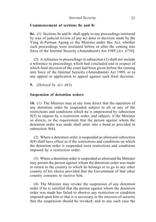 Internal Security                        21
Commencement of sections 8B and 8C

8D. (1) Sections 8B and 8C shall apply to any proceedings instituted
by way of judicial review of any act done or decision made by the
Yang di-Pertuan Agong or the Minister under this Act, whether
such proceedings were instituted before or after the coming into
force of the Internal Security (Amendment) Act 1989 [Act A739].

   (2) A reference to proceedings in subsection (1) shall not include
a reference to proceedings which had concluded and in respect of
which final decision of the court had been given before the coming
into force of the Internal Security (Amendment) Act 1989, or to
any appeal or application to appeal against such final decision.

9.   (Deleted by Act A61).

Suspension of detention orders

10. (1) The Minister may at any time direct that the operation of
any detention order be suspended subject to all or any of the
restrictions and conditions which he is empowered by subsection
8(5) to impose by a restriction order, and subject, if the Minister
so directs, to the requirement that the person against whom the
detention order was made shall enter into a bond as provided in
subsection 8(6).

  (2) Where a detention order is suspended as aforesaid subsection
8(8) shall have effect as if the restrictions and conditions on which
the detention order is suspended were restrictions and conditions
imposed by a restriction order.

   (3) Where a detention order is suspended as aforesaid the Minister
may permit the person against whom the detention order was made
to return to the country to which he belongs or to go to any other
country of his choice provided that the Government of that other
country consents to receive him.

  (4) The Minister may revoke the suspension of any detention
order if he is satisfied that the person against whom the detention
order was made has failed to observe any restriction or condition
imposed upon him or that it is necessary in the interests of security
that the suspension should be revoked, and in any such case the
 