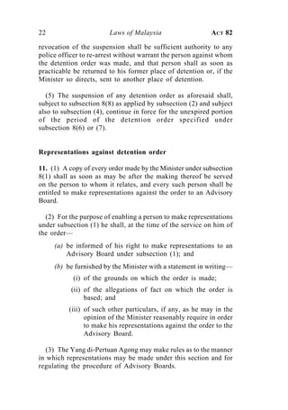 22                      Laws of Malaysia                    ACT 82

revocation of the suspension shall be sufficient authority to any
police officer to re-arrest without warrant the person against whom
the detention order was made, and that person shall as soon as
practicable be returned to his former place of detention or, if the
Minister so directs, sent to another place of detention.

   (5) The suspension of any detention order as aforesaid shall,
subject to subsection 8(8) as applied by subsection (2) and subject
also to subsection (4), continue in force for the unexpired portion
of the period of the detention order specified under
subsection 8(6) or (7).


Representations against detention order

11. (1) A copy of every order made by the Minister under subsection
8(1) shall as soon as may be after the making thereof be served
on the person to whom it relates, and every such person shall be
entitled to make representations against the order to an Advisory
Board.

  (2) For the purpose of enabling a person to make representations
under subsection (1) he shall, at the time of the service on him of
the order—
     (a) be informed of his right to make representations to an
         Advisory Board under subsection (1); and
     (b) be furnished by the Minister with a statement in writing—
           (i) of the grounds on which the order is made;
           (ii) of the allegations of fact on which the order is
                based; and
          (iii) of such other particulars, if any, as he may in the
                opinion of the Minister reasonably require in order
                to make his representations against the order to the
                Advisory Board.

   (3) The Yang di-Pertuan Agong may make rules as to the manner
in which representations may be made under this section and for
regulating the procedure of Advisory Boards.
 