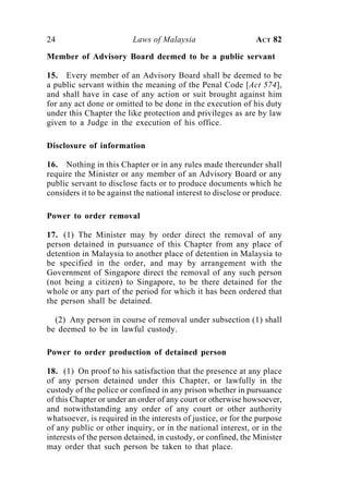 24                        Laws of Malaysia                      ACT 82

Member of Advisory Board deemed to be a public servant

15. Every member of an Advisory Board shall be deemed to be
a public servant within the meaning of the Penal Code [Act 574],
and shall have in case of any action or suit brought against him
for any act done or omitted to be done in the execution of his duty
under this Chapter the like protection and privileges as are by law
given to a Judge in the execution of his office.

Disclosure of information

16. Nothing in this Chapter or in any rules made thereunder shall
require the Minister or any member of an Advisory Board or any
public servant to disclose facts or to produce documents which he
considers it to be against the national interest to disclose or produce.

Power to order removal

17. (1) The Minister may by order direct the removal of any
person detained in pursuance of this Chapter from any place of
detention in Malaysia to another place of detention in Malaysia to
be specified in the order, and may by arrangement with the
Government of Singapore direct the removal of any such person
(not being a citizen) to Singapore, to be there detained for the
whole or any part of the period for which it has been ordered that
the person shall be detained.

  (2) Any person in course of removal under subsection (1) shall
be deemed to be in lawful custody.

Power to order production of detained person

18. (1) On proof to his satisfaction that the presence at any place
of any person detained under this Chapter, or lawfully in the
custody of the police or confined in any prison whether in pursuance
of this Chapter or under an order of any court or otherwise howsoever,
and notwithstanding any order of any court or other authority
whatsoever, is required in the interests of justice, or for the purpose
of any public or other inquiry, or in the national interest, or in the
interests of the person detained, in custody, or confined, the Minister
may order that such person be taken to that place.
 