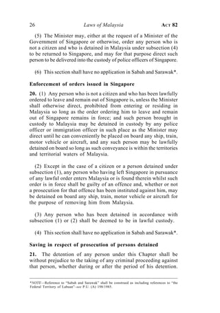 26                              Laws of Malaysia                               ACT 82

   (5) The Minister may, either at the request of a Minister of the
Government of Singapore or otherwise, order any person who is
not a citizen and who is detained in Malaysia under subsection (4)
to be returned to Singapore, and may for that purpose direct such
person to be delivered into the custody of police officers of Singapore.

  (6) This section shall have no application in Sabah and Sarawak*.

Enforcement of orders issued in Singapore
20. (1) Any person who is not a citizen and who has been lawfully
ordered to leave and remain out of Singapore is, unless the Minister
shall otherwise direct, prohibited from entering or residing in
Malaysia so long as the order ordering him to leave and remain
out of Singapore remains in force; and such person brought in
custody to Malaysia may be detained in custody by any police
officer or immigration officer in such place as the Minister may
direct until he can conveniently be placed on board any ship, train,
motor vehicle or aircraft, and any such person may be lawfully
detained on board so long as such conveyance is within the territories
and territorial waters of Malaysia.

   (2) Except in the case of a citizen or a person detained under
subsection (1), any person who having left Singapore in pursuance
of any lawful order enters Malaysia or is found therein whilst such
order is in force shall be guilty of an offence and, whether or not
a prosecution for that offence has been instituted against him, may
be detained on board any ship, train, motor vehicle or aircraft for
the purpose of removing him from Malaysia.

  (3) Any person who has been detained in accordance with
subsection (1) or (2) shall be deemed to be in lawful custody.

  (4) This section shall have no application in Sabah and Sarawak*.

Saving in respect of prosecution of persons detained
21. The detention of any person under this Chapter shall be
without prejudice to the taking of any criminal proceeding against
that person, whether during or after the period of his detention.

*NOTE—Reference to “Sabah and Sarawak” shall be construed as including references to “the
Federal Territory of Labuan”–see P.U. (A) 198/1985.
 
