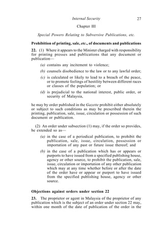 Internal Security                        27
                            Chapter III

   Special Powers Relating to Subversive Publications, etc.

Prohibition of printing, sale, etc., of documents and publications
22. (1) Where it appears to the Minister charged with responsibility
for printing presses and publications that any document or
publication—
     (a) contains any incitement to violence;
     (b) counsels disobedience to the law or to any lawful order;
     (c) is calculated or likely to lead to a breach of the peace,
         or to promote feelings of hostility between different races
         or classes of the population; or
     (d) is prejudicial to the national interest, public order, or
         security of Malaysia,

he may by order published in the Gazette prohibit either absolutely
or subject to such conditions as may be prescribed therein the
printing, publication, sale, issue, circulation or possession of such
document or publication.

  (2) An order under subsection (1) may, if the order so provides,
be extended so as—
     (a) in the case of a periodical publication, to prohibit the
         publication, sale, issue, circulation, possession or
         importation of any past or future issue thereof; and
     (b) in the case of a publication which has or appears or
         purports to have issued from a specified publishing house,
         agency or other source, to prohibit the publication, sale,
         issue, circulation or importation of any other publication
         which may at any time whether before or after the date
         of the order have or appear or purport to have issued
         from the specified publishing house, agency or other
         source.

Objections against orders under section 22
23. The proprietor or agent in Malaysia of the proprietor of any
publication which is the subject of an order under section 22 may,
within one month of the date of publication of the order in the
 