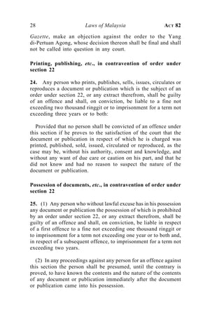28                      Laws of Malaysia                   ACT 82

Gazette, make an objection against the order to the Yang
di-Pertuan Agong, whose decision thereon shall be final and shall
not be called into question in any court.

Printing, publishing, etc., in contravention of order under
section 22

24. Any person who prints, publishes, sells, issues, circulates or
reproduces a document or publication which is the subject of an
order under section 22, or any extract therefrom, shall be guilty
of an offence and shall, on conviction, be liable to a fine not
exceeding two thousand ringgit or to imprisonment for a term not
exceeding three years or to both:

   Provided that no person shall be convicted of an offence under
this section if he proves to the satisfaction of the court that the
document or publication in respect of which he is charged was
printed, published, sold, issued, circulated or reproduced, as the
case may be, without his authority, consent and knowledge, and
without any want of due care or caution on his part, and that he
did not know and had no reason to suspect the nature of the
document or publication.

Possession of documents, etc., in contravention of order under
section 22

25. (1) Any person who without lawful excuse has in his possession
any document or publication the possession of which is prohibited
by an order under section 22, or any extract therefrom, shall be
guilty of an offence and shall, on conviction, be liable in respect
of a first offence to a fine not exceeding one thousand ringgit or
to imprisonment for a term not exceeding one year or to both and,
in respect of a subsequent offence, to imprisonment for a term not
exceeding two years.

   (2) In any proceedings against any person for an offence against
this section the person shall be presumed, until the contrary is
proved, to have known the contents and the nature of the contents
of any document or publication immediately after the document
or publication came into his possession.
 