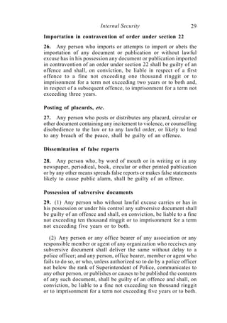 Internal Security                        29
Importation in contravention of order under section 22
26. Any person who imports or attempts to import or abets the
importation of any document or publication or without lawful
excuse has in his possession any document or publication imported
in contravention of an order under section 22 shall be guilty of an
offence and shall, on conviction, be liable in respect of a first
offence to a fine not exceeding one thousand ringgit or to
imprisonment for a term not exceeding two years or to both and,
in respect of a subsequent offence, to imprisonment for a term not
exceeding three years.

Posting of placards, etc.
27. Any person who posts or distributes any placard, circular or
other document containing any incitement to violence, or counselling
disobedience to the law or to any lawful order, or likely to lead
to any breach of the peace, shall be guilty of an offence.

Dissemination of false reports

28. Any person who, by word of mouth or in writing or in any
newspaper, periodical, book, circular or other printed publication
or by any other means spreads false reports or makes false statements
likely to cause public alarm, shall be guilty of an offence.

Possession of subversive documents
29. (1) Any person who without lawful excuse carries or has in
his possession or under his control any subversive document shall
be guilty of an offence and shall, on conviction, be liable to a fine
not exceeding ten thousand ringgit or to imprisonment for a term
not exceeding five years or to both.

   (2) Any person or any office bearer of any association or any
responsible member or agent of any organization who receives any
subversive document shall deliver the same without delay to a
police officer; and any person, office bearer, member or agent who
fails to do so, or who, unless authorized so to do by a police officer
not below the rank of Superintendent of Police, communicates to
any other person, or publishes or causes to be published the contents
of any such document, shall be guilty of an offence and shall, on
conviction, be liable to a fine not exceeding ten thousand ringgit
or to imprisonment for a term not exceeding five years or to both.
 