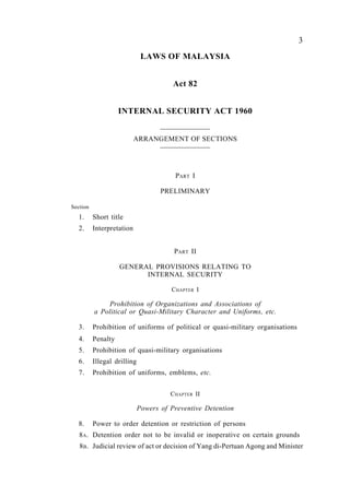 Internal Security                              3
                              LAWS OF MALAYSIA


                                        Act 82


                    INTERNAL SECURITY ACT 1960


                           ARRANGEMENT OF SECTIONS




                                        PART I

                                    PRELIMINARY

Section
   1.     Short title
   2.     Interpretation


                                        PART II

                    GENERAL PROVISIONS RELATING TO
                          INTERNAL SECURITY

                                       C HAPTER I

              Prohibition of Organizations and Associations of
          a Political or Quasi-Military Character and Uniforms, etc.

   3.     Prohibition of uniforms of political or quasi-military organisations
   4.     Penalty
   5.     Prohibition of quasi-military organisations
   6.     Illegal drilling
   7.     Prohibition of uniforms, emblems, etc.


                                       CHAPTER II

                             Powers of Preventive Detention

   8.     Power to order detention or restriction of persons
   8A. Detention order not to be invalid or inoperative on certain grounds
   8B. Judicial review of act or decision of Yang di-Pertuan Agong and Minister
 