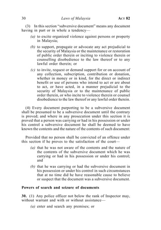 30                      Laws of Malaysia                     ACT 82

  (3) In this section “subversive document” means any document
having in part or in whole a tendency—
     (a) to excite organized violence against persons or property
         in Malaysia;
     (b) to support, propagate or advocate any act prejudicial to
         the security of Malaysia or the maintenance or restoration
         of public order therein or inciting to violence therein or
         counselling disobedience to the law thereof or to any
         lawful order therein; or
     (c) to invite, request or demand support for or on account of
         any collection, subscription, contribution or donation,
         whether in money or in kind, for the direct or indirect
         benefit or use of persons who intend to act or are about
         to act, or have acted, in a manner prejudicial to the
         security of Malaysia or to the maintenance of public
         order therein, or who incite to violence therein or counsel
         disobedience to the law thereof or any lawful order therein.

   (4) Every document purporting to be a subversive document
shall be presumed to be a subversive document until the contrary
is proved; and where in any prosecution under this section it is
proved that a person was carrying or had in his possession or under
his control a subversive document he shall be deemed to have
known the contents and the nature of the contents of such document:

   Provided that no person shall be convicted of an offence under
this section if he proves to the satisfaction of the court—
     (a) that he was not aware of the contents and the nature of
         the contents of the subversive document which he was
         carrying or had in his possession or under his control;
         and
     (b) that he was carrying or had the subversive document in
         his possession or under his control in such circumstances
         that at no time did he have reasonable cause to believe
         or suspect that the document was a subversive document.

Powers of search and seizure of documents

30. (1) Any police officer not below the rank of Inspector may,
without warrant and with or without assistance—
     (a) enter and search any premises; or
 