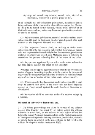 Internal Security                        31
     (b) stop and search any vehicle, vessel, train, aircraft or
         individual, whether in a public place or not,

if he suspects that any document, publication, material or article
being evidence of the commission of an offence against this Chapter
is likely to be found in that vehicle, vessel, train, aircraft or on
that individual, and may seize any document, publication, material
or article so found.

  (2) Any document, publication, material or article seized under
subsection (1) shall be destroyed or otherwise disposed of in such
manner as the Inspector General may order.

  (3) The Inspector General shall, on making an order under
subsection (2), if he has reason to believe that the owner, or person
who was in possession immediately before the document, publication,
material or article was seized, is in Malaysia, cause a notice to be
served on that person informing him of the terms of the order.

  (4) Any person aggrieved by an order made under subsection
(2) may appeal against the order to the Minister:

   Provided that no appeal against an order shall be allowed unless
notice of appeal in writing, together with the reasons for the appeal,
is given to the Inspector General and to the Minister within fourteen
days of service of notice of the order under subsection (3).

  (5) Where an order has been made under subsection (2) it shall
only be carried into effect if the order has not been appealed
against or if any appeal against the order has been dismissed or
abandoned.

  (6) No woman shall be searched under this section except by
a woman.

Disposal of subversive documents, etc.

31. (1) Where proceedings are taken in respect of any offence
against this Chapter the court by or before which the alleged
offender is tried shall, on the request of any police officer not
below the rank of Assistant Superintendent, on the final determination
of those proceedings order that any document, publication, material
or article being an exhibit in the proceedings be delivered to the
officer for disposal under subsection 30(2).
 