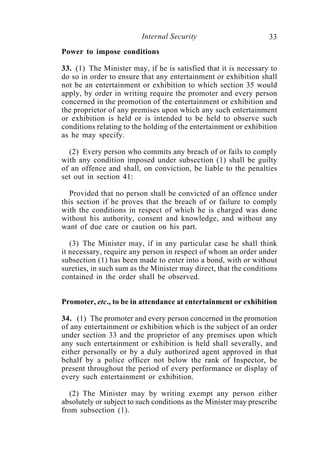 Internal Security                        33
Power to impose conditions

33. (1) The Minister may, if he is satisfied that it is necessary to
do so in order to ensure that any entertainment or exhibition shall
not be an entertainment or exhibition to which section 35 would
apply, by order in writing require the promoter and every person
concerned in the promotion of the entertainment or exhibition and
the proprietor of any premises upon which any such entertainment
or exhibition is held or is intended to be held to observe such
conditions relating to the holding of the entertainment or exhibition
as he may specify.

  (2) Every person who commits any breach of or fails to comply
with any condition imposed under subsection (1) shall be guilty
of an offence and shall, on conviction, be liable to the penalties
set out in section 41:

   Provided that no person shall be convicted of an offence under
this section if he proves that the breach of or failure to comply
with the conditions in respect of which he is charged was done
without his authority, consent and knowledge, and without any
want of due care or caution on his part.

   (3) The Minister may, if in any particular case he shall think
it necessary, require any person in respect of whom an order under
subsection (1) has been made to enter into a bond, with or without
sureties, in such sum as the Minister may direct, that the conditions
contained in the order shall be observed.


Promoter, etc., to be in attendance at entertainment or exhibition

34. (1) The promoter and every person concerned in the promotion
of any entertainment or exhibition which is the subject of an order
under section 33 and the proprietor of any premises upon which
any such entertainment or exhibition is held shall severally, and
either personally or by a duly authorized agent approved in that
behalf by a police officer not below the rank of Inspector, be
present throughout the period of every performance or display of
every such entertainment or exhibition.

   (2) The Minister may by writing exempt any person either
absolutely or subject to such conditions as the Minister may prescribe
from subsection (1).
 