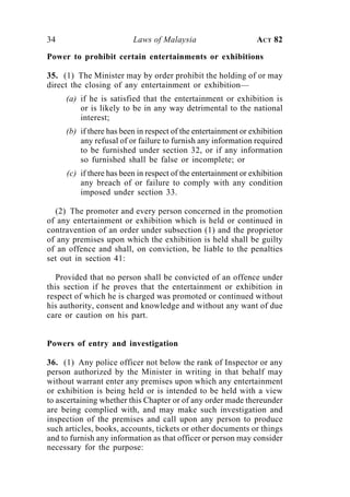 34                       Laws of Malaysia                      ACT 82

Power to prohibit certain entertainments or exhibitions

35. (1) The Minister may by order prohibit the holding of or may
direct the closing of any entertainment or exhibition—
     (a) if he is satisfied that the entertainment or exhibition is
         or is likely to be in any way detrimental to the national
         interest;
     (b) if there has been in respect of the entertainment or exhibition
         any refusal of or failure to furnish any information required
         to be furnished under section 32, or if any information
         so furnished shall be false or incomplete; or
     (c) if there has been in respect of the entertainment or exhibition
         any breach of or failure to comply with any condition
         imposed under section 33.

  (2) The promoter and every person concerned in the promotion
of any entertainment or exhibition which is held or continued in
contravention of an order under subsection (1) and the proprietor
of any premises upon which the exhibition is held shall be guilty
of an offence and shall, on conviction, be liable to the penalties
set out in section 41:

   Provided that no person shall be convicted of an offence under
this section if he proves that the entertainment or exhibition in
respect of which he is charged was promoted or continued without
his authority, consent and knowledge and without any want of due
care or caution on his part.


Powers of entry and investigation

36. (1) Any police officer not below the rank of Inspector or any
person authorized by the Minister in writing in that behalf may
without warrant enter any premises upon which any entertainment
or exhibition is being held or is intended to be held with a view
to ascertaining whether this Chapter or of any order made thereunder
are being complied with, and may make such investigation and
inspection of the premises and call upon any person to produce
such articles, books, accounts, tickets or other documents or things
and to furnish any information as that officer or person may consider
necessary for the purpose:
 