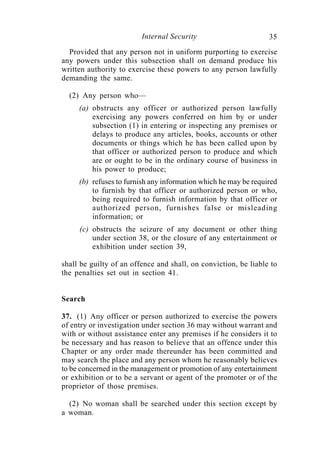 Internal Security                       35
  Provided that any person not in uniform purporting to exercise
any powers under this subsection shall on demand produce his
written authority to exercise these powers to any person lawfully
demanding the same.

  (2) Any person who—
     (a) obstructs any officer or authorized person lawfully
         exercising any powers conferred on him by or under
         subsection (1) in entering or inspecting any premises or
         delays to produce any articles, books, accounts or other
         documents or things which he has been called upon by
         that officer or authorized person to produce and which
         are or ought to be in the ordinary course of business in
         his power to produce;
     (b) refuses to furnish any information which he may be required
         to furnish by that officer or authorized person or who,
         being required to furnish information by that officer or
         authorized person, furnishes false or misleading
         information; or
     (c) obstructs the seizure of any document or other thing
         under section 38, or the closure of any entertainment or
         exhibition under section 39,

shall be guilty of an offence and shall, on conviction, be liable to
the penalties set out in section 41.


Search

37. (1) Any officer or person authorized to exercise the powers
of entry or investigation under section 36 may without warrant and
with or without assistance enter any premises if he considers it to
be necessary and has reason to believe that an offence under this
Chapter or any order made thereunder has been committed and
may search the place and any person whom he reasonably believes
to be concerned in the management or promotion of any entertainment
or exhibition or to be a servant or agent of the promoter or of the
proprietor of those premises.

  (2) No woman shall be searched under this section except by
a woman.
 