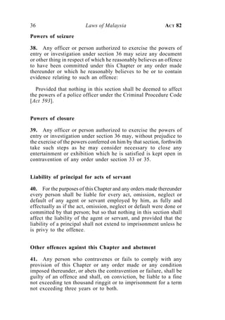 36                       Laws of Malaysia                     ACT 82

Powers of seizure

38. Any officer or person authorized to exercise the powers of
entry or investigation under section 36 may seize any document
or other thing in respect of which he reasonably believes an offence
to have been committed under this Chapter or any order made
thereunder or which he reasonably believes to be or to contain
evidence relating to such an offence:

  Provided that nothing in this section shall be deemed to affect
the powers of a police officer under the Criminal Procedure Code
[Act 593].


Powers of closure

39. Any officer or person authorized to exercise the powers of
entry or investigation under section 36 may, without prejudice to
the exercise of the powers conferred on him by that section, forthwith
take such steps as he may consider necessary to close any
entertainment or exhibition which he is satisfied is kept open in
contravention of any order under section 33 or 35.


Liability of principal for acts of servant

40. For the purposes of this Chapter and any orders made thereunder
every person shall be liable for every act, omission, neglect or
default of any agent or servant employed by him, as fully and
effectually as if the act, omission, neglect or default were done or
committed by that person; but so that nothing in this section shall
affect the liability of the agent or servant, and provided that the
liability of a principal shall not extend to imprisonment unless he
is privy to the offence.


Other offences against this Chapter and abetment

41. Any person who contravenes or fails to comply with any
provision of this Chapter or any order made or any condition
imposed thereunder, or abets the contravention or failure, shall be
guilty of an offence and shall, on conviction, be liable to a fine
not exceeding ten thousand ringgit or to imprisonment for a term
not exceeding three years or to both.
 