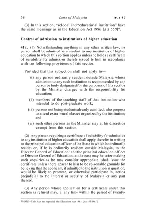38                              Laws of Malaysia                    ACT 82

  (3) In this section, “school” and “educational institution” have
the same meanings as in the Education Act 1996 [Act 550]*.

Control of admission to institutions of higher education

41C. (1) Notwithstanding anything in any other written law, no
person shall be admitted as a student to any institution of higher
education to which this section applies unless he holds a certificate
of suitability for admission thereto issued to him in accordance
with the following provisions of this section:

   Provided that this subsection shall not apply to—
       (i) any person ordinarily resident outside Malaysia whose
           admission to any such institution is recommended by any
           person or body designated for the purposes of this section
           by the Minister charged with the responsibility for
           education;
      (ii) members of the teaching staff of that institution who
           intended to do post-graduate work;
     (iii) persons not being students already admitted, who propose
           to attend extra-mural classes organized by the institution;
           and
      (iv) such other persons as the Minister may at his discretion
           exempt from this section.

   (2) Any person requiring a certificate of suitability for admission
to any institution of higher education shall apply therefor in writing
to the principal education officer of the State in which he ordinarily
resides or, if he is ordinarily resident outside Malaysia, to the
Director General of Education; and the principal education officer
or Director General of Education, as the case may be, after making
such enquiries as he may consider appropriate, shall issue the
certificate unless there appear to him to be reasonable grounds for
believing that the applicant, if admitted to the institution in question,
would be likely to promote, or otherwise participate in, action
prejudicial to the interest or security of Malaysia or any part
thereof.

  (3) Any person whose application for a certificate under this
section is refused may, at any time within the period of twenty-

*NOTE—This Act has repealed the Education Act 1961 [Act 43/1961].
 