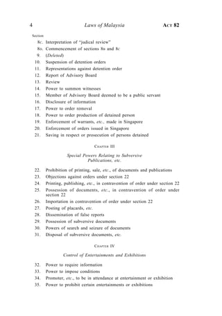 4                               Laws of Malaysia                         ACT 82
Section
     8 C.   Interpretation of “judical review”
     8D.    Commencement of sections 8B and 8C
     9.     (Deleted)
    10.     Suspension of detention orders
    11.     Representations against detention order
    12.     Report of Advisory Board
    13.     Review
    14.     Power to summon witnesses
    15.     Member of Advisory Board deemed to be a public servant
    16.     Disclosure of information
    17.     Power to order removal
    18.     Power to order production of detained person
    19.     Enforcement of warrants, etc., made in Singapore
    20.     Enforcement of orders issued in Singapore
    21.     Saving in respect or prosecution of persons detained

                                     CHAPTER III

                       Special Powers Relating to Subversive
                                 Publications, etc.

    22.     Prohibition of printing, sale, etc., of documents and publications
    23.     Objections against orders under section 22
    24.     Printing, publishing, etc., in contravention of order under section 22
    25.     Possession of documents, etc., in contravention of order under
            section 22
    26.     Importation in contravention of order under section 22
    27.     Posting of placards, etc.
    28.     Dissemination of false reports
    29.     Possession of subversive documents
    30.     Powers of search and seizure of documents
    31.     Disposal of subversive documents, etc.

                                     CHAPTER IV

                     Control of Entertainments and Exhibitions

    32.     Power to require information
    33.     Power to impose conditions
    34.     Promoter, etc., to be in attendance at entertainment or exhibition
    35.     Power to prohibit certain entertainments or exhibitions
 
