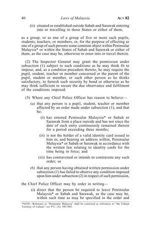 40                              Laws of Malaysia                               ACT 82
      (ii) situated or established outside Sabah and Sarawak entering
           into or travelling in those States or either of them,

as a group, or as one of a group of five or more such pupils,
students, teachers, or members, or, for the purpose of effecting as
one of a group of such persons some common object within Peninsular
Malaysia* or within the States of Sabah and Sarawak or either of
them, as the case may be, otherwise to enter into or travel therein.

  (2) The Inspector General may grant the permission under
subsection (1) subject to such conditions as he may think fit to
impose, and, as a condition precedent thereto, he may require the
pupil, student, teacher or member concerned or the parent of the
pupil, student or member, or such other person as he thinks
satisfactory, to furnish such security by bond or otherwise as he
may think sufficient to secure the due observance and fulfilment
of the conditions imposed.

  (3) Where any Chief Police Officer has reason to believe—
       (a) that any person is a pupil, student, teacher or member
           affected by an order made under subsection (1), and that
           he;
               (i) has entered Peninsular Malaysia* or Sabah or
                   Sarawak from a place outside and has not since the
                   date of such entry continuously remained therein
                   for a period exceeding three months;
              (ii) is not the holder of a valid identity card issued to
                   him in, and bearing an address within, Peninsular
                   Malaysia* or Sabah or Sarawak in accordance with
                   the written law relating to identity cards for the
                   time being in force; and
             (iii) has contravened or intends to contravene any such
                   order; or
       (b) that any person having obtained written permission under
           subsection (1) has failed to observe any condition imposed
           upon him under subsection (2) in respect of such permission,

the Chief Police Officer may by order in writing—
       (i) direct that the person be required to leave Peninsular
           Malaysia* or Sabah and Sarawak, as the case may be,
           within such time as may be specified in the order and
*NOTE—Reference to “Peninsular Malaysia” shall be construed as references to “the Federal
Territory of Labuan”–see P.U. (A) 198/1985.
 