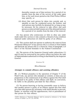 Internal Security                                    41
            thereafter remain out of that territory for a period of six
            months from the date of the service of the order upon
            him, or for such lesser period as the Chief Police Officer
            may specify; or
      (ii) direct that such person be taken into custody and, as
           speedily as may be, conducted across the frontier, and
           such person may lawfully be detained for so long as may
           be necessary for his removal to take effect; and such
           person so removed shall remain out of the aforesaid territory
           for a period of six months from the date of the removal.

  (4) Any person who contravenes or fails to obey any order
made under this section or who commits a breach of any condition
imposed under subsection (2) shall be guilty of an offence.

  (5) This section shall not operate to authorize the removal from
Peninsular Malaysia* of any person who is a citizen or from Sabah
and Sarawak any person who is a citizen by virtue of paragraph 2 of
Part I of the Second Schedule to the Federal Constitution.

   (6) The powers of the Inspector General under subsections (1)
and (2) may be exercised by any police officer not below the rank
of Superintendent authorized in writing in that behalf by the Inspector
General.

                                     CHAPTER VI

                                  Miscellaneous

Attempts to commit offences and assisting offenders

43. (1) Without prejudice to the operation of Chapter V of the
Penal Code, any person who attempts to commit, or does any act
preparatory to the commission of an offence against this Part shall
be deemed to be guilty of that offence and shall, on conviction,
be liable to the penalties provided for that offence.

  (2) No person knowing or having reasonable cause to believe
that another person is guilty of an offence against this Part shall
give that other person any assistance with intent thereby to prevent,
hinder, or interfere with the apprehension, trial or punishment of
that person for that offence.
*NOTE—Reference to “Peninsular Malaysia” shall be construed as references to “the Federal
Territory of Labuan”–see P.U. (A) 198/1985.
 