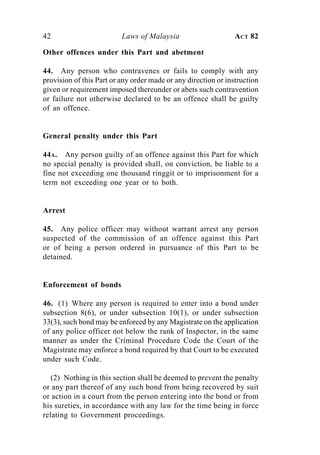 42                        Laws of Malaysia                      ACT 82

Other offences under this Part and abetment

44. Any person who contravenes or fails to comply with any
provision of this Part or any order made or any direction or instruction
given or requirement imposed thereunder or abets such contravention
or failure not otherwise declared to be an offence shall be guilty
of an offence.


General penalty under this Part

44A. Any person guilty of an offence against this Part for which
no special penalty is provided shall, on conviction, be liable to a
fine not exceeding one thousand ringgit or to imprisonment for a
term not exceeding one year or to both.


Arrest

45. Any police officer may without warrant arrest any person
suspected of the commission of an offence against this Part
or of being a person ordered in pursuance of this Part to be
detained.


Enforcement of bonds

46. (1) Where any person is required to enter into a bond under
subsection 8(6), or under subsection 10(1), or under subsection
33(3), such bond may be enforced by any Magistrate on the application
of any police officer not below the rank of Inspector, in the same
manner as under the Criminal Procedure Code the Court of the
Magistrate may enforce a bond required by that Court to be executed
under such Code.

   (2) Nothing in this section shall be deemed to prevent the penalty
or any part thereof of any such bond from being recovered by suit
or action in a court from the person entering into the bond or from
his sureties, in accordance with any law for the time being in force
relating to Government proceedings.
 