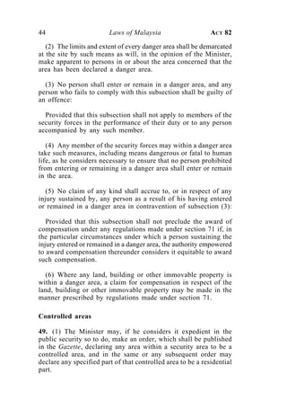 44                       Laws of Malaysia                     ACT 82

   (2) The limits and extent of every danger area shall be demarcated
at the site by such means as will, in the opinion of the Minister,
make apparent to persons in or about the area concerned that the
area has been declared a danger area.

  (3) No person shall enter or remain in a danger area, and any
person who fails to comply with this subsection shall be guilty of
an offence:

  Provided that this subsection shall not apply to members of the
security forces in the performance of their duty or to any person
accompanied by any such member.

   (4) Any member of the security forces may within a danger area
take such measures, including means dangerous or fatal to human
life, as he considers necessary to ensure that no person prohibited
from entering or remaining in a danger area shall enter or remain
in the area.

   (5) No claim of any kind shall accrue to, or in respect of any
injury sustained by, any person as a result of his having entered
or remained in a danger area in contravention of subsection (3):

   Provided that this subsection shall not preclude the award of
compensation under any regulations made under section 71 if, in
the particular circumstances under which a person sustaining the
injury entered or remained in a danger area, the authority empowered
to award compensation thereunder considers it equitable to award
such compensation.

  (6) Where any land, building or other immovable property is
within a danger area, a claim for compensation in respect of the
land, building or other immovable property may be made in the
manner prescribed by regulations made under section 71.

Controlled areas

49. (1) The Minister may, if he considers it expedient in the
public security so to do, make an order, which shall be published
in the Gazette, declaring any area within a security area to be a
controlled area, and in the same or any subsequent order may
declare any specified part of that controlled area to be a residential
part.
 