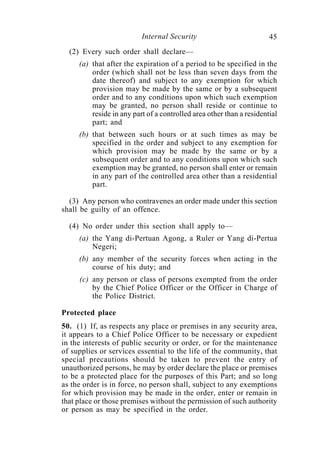 Internal Security                           45
  (2) Every such order shall declare—
     (a) that after the expiration of a period to be specified in the
         order (which shall not be less than seven days from the
         date thereof) and subject to any exemption for which
         provision may be made by the same or by a subsequent
         order and to any conditions upon which such exemption
         may be granted, no person shall reside or continue to
         reside in any part of a controlled area other than a residential
         part; and
     (b) that between such hours or at such times as may be
         specified in the order and subject to any exemption for
         which provision may be made by the same or by a
         subsequent order and to any conditions upon which such
         exemption may be granted, no person shall enter or remain
         in any part of the controlled area other than a residential
         part.

  (3) Any person who contravenes an order made under this section
shall be guilty of an offence.

  (4) No order under this section shall apply to—
     (a) the Yang di-Pertuan Agong, a Ruler or Yang di-Pertua
         Negeri;
     (b) any member of the security forces when acting in the
         course of his duty; and
     (c) any person or class of persons exempted from the order
         by the Chief Police Officer or the Officer in Charge of
         the Police District.

Protected place
50. (1) If, as respects any place or premises in any security area,
it appears to a Chief Police Officer to be necessary or expedient
in the interests of public security or order, or for the maintenance
of supplies or services essential to the life of the community, that
special precautions should be taken to prevent the entry of
unauthorized persons, he may by order declare the place or premises
to be a protected place for the purposes of this Part; and so long
as the order is in force, no person shall, subject to any exemptions
for which provision may be made in the order, enter or remain in
that place or those premises without the permission of such authority
or person as may be specified in the order.
 