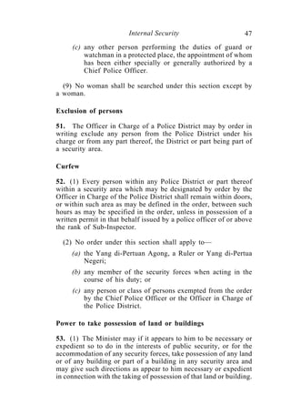 Internal Security                        47
     (c) any other person performing the duties of guard or
         watchman in a protected place, the appointment of whom
         has been either specially or generally authorized by a
         Chief Police Officer.

  (9) No woman shall be searched under this section except by
a woman.

Exclusion of persons

51. The Officer in Charge of a Police District may by order in
writing exclude any person from the Police District under his
charge or from any part thereof, the District or part being part of
a security area.

Curfew

52. (1) Every person within any Police District or part thereof
within a security area which may be designated by order by the
Officer in Charge of the Police District shall remain within doors,
or within such area as may be defined in the order, between such
hours as may be specified in the order, unless in possession of a
written permit in that behalf issued by a police officer of or above
the rank of Sub-Inspector.

  (2) No order under this section shall apply to—
     (a) the Yang di-Pertuan Agong, a Ruler or Yang di-Pertua
         Negeri;
     (b) any member of the security forces when acting in the
         course of his duty; or
     (c) any person or class of persons exempted from the order
         by the Chief Police Officer or the Officer in Charge of
         the Police District.

Power to take possession of land or buildings

53. (1) The Minister may if it appears to him to be necessary or
expedient so to do in the interests of public security, or for the
accommodation of any security forces, take possession of any land
or of any building or part of a building in any security area and
may give such directions as appear to him necessary or expedient
in connection with the taking of possession of that land or building.
 