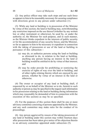 48                        Laws of Malaysia                     ACT 82

   (2) Any police officer may take such steps and use such force
as appears to him to be reasonably necessary for securing compliance
with directions given to any person under subsection (1).

   (3) While any land or building is in possession of the Minister
by virtue of this section, the land or building may, notwithstanding
any restriction imposed on the use thereof (whether by any written
law or other instrument or otherwise), be used by, or under the
authority of, the Minister for such purpose, and in such manner,
as the Minister thinks expedient in the interests of public security
or for the accommodation of any security forces; and the Minister,
so far as appears to him to be necessary or expedient in connection
with the taking of possession or use of the land or building in
pursuance of this subsection—
     (a) may do, or authorize persons using the land or building
         as aforesaid to do, in relation to the land or building,
         anything any person having an interest in the land or
         building would be entitled to do by virtue of that interest;
         and
     (b) may by order provide for prohibiting or restricting the
         exercise of rights of way over the land or building, and
         of other rights relating thereto which are enjoyed by any
         person, whether by virtue of an interest in the land or
         otherwise.

   (4) The owner or occupier of any land or building shall, if
requested by or on behalf of the Minister so to do, furnish to such
authority or person as may be specified in the request such information
in his possession relating to the land or building (being information
which may reasonably be demanded of him in connection with the
execution of this section) as may be so specified.

  (5) For the purposes of this section there shall be one or more
advisory committee consisting of persons appointed by the Minister;
and any such committee may make rules for the conduct of its
proceedings.

   (6) Any person aggrieved by reason of the taking possession of
any land or building under this section may within fourteen days
after possession has been taken give notice of his objection thereto
to an advisory committee appointed under subsection (5).
 