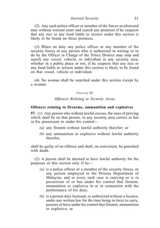 Internal Security                        51
   (2) Any such police officer or member of the forces as aforesaid
may without warrant enter and search any premises if he suspects
that any rice or any food liable to seizure under this section is
likely to be found on those premises.

  (3) When on duty any police officer or any member of the
security forces or any person who is authorized in writing so to
do by the Officer in Charge of the Police District may stop and
search any vessel, vehicle, or individual in any security area,
whether in a public place or not, if he suspects that any rice or
any food liable to seizure under this section is likely to be found
on that vessel, vehicle or individual.

  (4) No woman shall be searched under this section except by
a woman.

                            CHAPTER III
              Offences Relating to Security Areas

Offences relating to firearms, ammunition and explosives
57. (1) Any person who without lawful excuse, the onus of proving
which shall be on that person, in any security area carries or has
in his possession or under his control—
     (a) any firearm without lawful authority therefor; or
     (b) any ammunition or explosive without lawful authority
         therefor,

shall be guilty of an offence and shall, on conviction, be punished
with death.

  (2) A person shall be deemed to have lawful authority for the
purposes of this section only if he—
     (a) is a police officer or a member of the security forces, or
         any person employed in the Prisons Department of
         Malaysia, and in every such case is carrying or is in
         possession of or has under his control that firearm,
         ammunition or explosive in or in connection with the
         performance of his duty;
     (b) is a person duly licensed, or authorized without a licence,
         under any written law for the time being in force to carry,
         possess or have under his control that firearm, ammunition
         or explosive; or
 