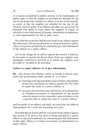 54                       Laws of Malaysia                     ACT 82

in a manner prejudicial to public security or the maintenance of
public order, or that the supplies so provided are intended for the
use of any person who intends or is about, so to act, or has recently
so acted, or that the supplies are intended for the use of any
terrorist, shall be guilty of an offence and shall, on conviction, be
punished with death in cases where the supplies in respect of
which he is convicted consist of firearms, ammunition or explosives,
or with imprisonment for life in other cases:

   Provided that no person shall be convicted of any offence against
this subsection if he proves that prior to being arrested by a police
officer or a person in authority he voluntarily gave full information
of the offence to a police officer.

  (4) In any charge for an offence against this section it shall not
be necessary to specify the person from whom any supplies were
demanded, collected or received or to whom any supplies were
provided or intended to be provided.

Failure to report offences or to give information

60. Any person who whether within or outside a security area,
while any proclamation under section 47 is in force—
     (a) knowing or having reasonable cause to believe that another
         person has committed an offence against this Part fails
         to report the same to a police officer; or
     (b) having in his possession any information as to the present
         or intended movements or whereabouts of any person
         whom he knows or has reasonable cause to believe to be
         a terrorist fails to report the same to a police officer,

shall be guilty of an offence and shall, on conviction, be liable to
imprisonment for a term not exceeding ten years:

   Provided that no person shall be convicted of any offence against
this section if he proves that prior to being arrested by a police
officer or a person in authority, he voluntarily gave full information
of that other offence or of those movements or whereabouts to a
police officer.
 