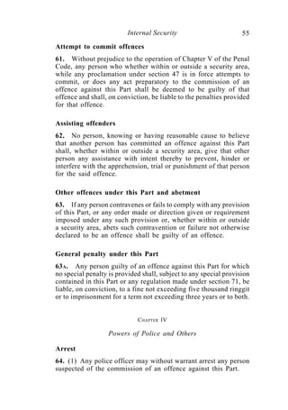 Internal Security                        55
Attempt to commit offences
61. Without prejudice to the operation of Chapter V of the Penal
Code, any person who whether within or outside a security area,
while any proclamation under section 47 is in force attempts to
commit, or does any act preparatory to the commission of an
offence against this Part shall be deemed to be guilty of that
offence and shall, on conviction, be liable to the penalties provided
for that offence.

Assisting offenders
62. No person, knowing or having reasonable cause to believe
that another person has committed an offence against this Part
shall, whether within or outside a security area, give that other
person any assistance with intent thereby to prevent, hinder or
interfere with the apprehension, trial or punishment of that person
for the said offence.

Other offences under this Part and abetment
63. If any person contravenes or fails to comply with any provision
of this Part, or any order made or direction given or requirement
imposed under any such provision or, whether within or outside
a security area, abets such contravention or failure not otherwise
declared to be an offence shall be guilty of an offence.

General penalty under this Part
63A. Any person guilty of an offence against this Part for which
no special penalty is provided shall, subject to any special provision
contained in this Part or any regulation made under section 71, be
liable, on conviction, to a fine not exceeding five thousand ringgit
or to imprisonment for a term not exceeding three years or to both.


                             CHAPTER IV

                   Powers of Police and Others

Arrest
64. (1) Any police officer may without warrant arrest any person
suspected of the commission of an offence against this Part.
 
