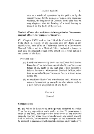 Internal Security                        57
         area as a result of operations by the police or by the
         security forces for the purpose of suppressing organized
         violence, the Magistrate or Coroner, as the case may be,
         may dispense with the holding of a death inquiry or
         inquest on the body of the person.

Medical officers of armed forces to be regarded as Government
medical officers for purpose of inquiries

67. Chapter XXXII and section 399 of the Criminal Procedure
Code shall, in respect of any inquiries into any death in any
security area, have effect as if reference therein to a Government
Medical Officer and to a Medical Officer included reference in
each case to a medical officer of the armed forces when acting in
the course of his duty:

  Provided that—
     (a) it shall not be necessary under section 330 of the Criminal
         Procedure Code to inform a medical officer of the armed
         forces of any death in any such area if it is possible to
         inform the nearest Government Medical Officer, other
         than a medical officer of the armed forces, without undue
         delay; and
     (b) no medical officer of the armed forces shall, without his
         consent, be required by any order or otherwise to perform
         a post-mortem examination of any body.


                            CHAPTER V

                             General


Compensation

68. (1) Where in the exercise of the powers conferred by section
53 or by any regulations made under section 71, possession is
taken of any land, building or other structure or of any movable
property or of any space or accommodation in any vessel, aircraft,
train or vehicle, compensation in respect of the possession shall
be assessed in accordance with regulations made under section 71.
 