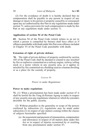 58                       Laws of Malaysia                    ACT 82

  (2) For the avoidance of doubt it is hereby declared that no
compensation shall be payable to any person in respect of any
damage or injury to his person or property caused by or consequent
upon any act authorized by this Part or any regulations made under
section 71, unless provision for such compensation is made by this
Part or any regulations made under section 71.

Application of section 94 of the Penal Code
69. Section 94 of the Penal Code (which relates to an act to
which a person is compelled by threats) shall have effect as if
offences punishable with death under this Part were offences included
in Chapter VI of the Penal Code punishable with death.

Extension of right of private defence
70. The right of private defence of property conferred by section
103 of the Penal Code shall be deemed to extend to any mischief
by fire or explosive committed on a railway engine, railway rolling
stock or a motor vehicle in any security area, as it applies to
mischief by fire committed on a building used as a human dwelling
or as a place for the custody of property.


                             CHAPTER VI

                   Power to make Regulations

Power to make regulations
71. (1) When a proclamation has been made under section 47 it
shall be lawful for the Yang di-Pertuan Agong to make in respect
of any security area any regulations whatsoever which he considers
desirable for the public security.

  (2) Without prejudice to the generality or scope of the powers
conferred by subsection (1), regulations may be made under
subsection (1) in respect of any matters coming within the classes
of subjects hereinafter specified:
     (a) the assessment and payment of remuneration, compensation
         and allowances in respect of all matters done under this
         Act or in respect of injuries occasioned by or resulting
         from any proclamation under section 47;
 