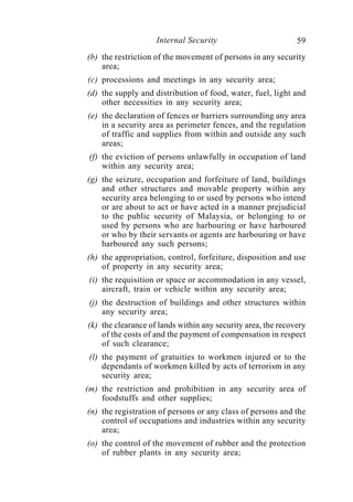Internal Security                         59
(b) the restriction of the movement of persons in any security
    area;
(c) processions and meetings in any security area;
(d) the supply and distribution of food, water, fuel, light and
    other necessities in any security area;
(e) the declaration of fences or barriers surrounding any area
    in a security area as perimeter fences, and the regulation
    of traffic and supplies from within and outside any such
    areas;
 (f) the eviction of persons unlawfully in occupation of land
     within any security area;
(g) the seizure, occupation and forfeiture of land, buildings
    and other structures and movable property within any
    security area belonging to or used by persons who intend
    or are about to act or have acted in a manner prejudicial
    to the public security of Malaysia, or belonging to or
    used by persons who are harbouring or have harboured
    or who by their servants or agents are harbouring or have
    harboured any such persons;
(h) the appropriation, control, forfeiture, disposition and use
    of property in any security area;
 (i) the requisition or space or accommodation in any vessel,
     aircraft, train or vehicle within any security area;
 (j) the destruction of buildings and other structures within
     any security area;
(k) the clearance of lands within any security area, the recovery
    of the costs of and the payment of compensation in respect
    of such clearance;
 (l) the payment of gratuities to workmen injured or to the
     dependants of workmen killed by acts of terrorism in any
     security area;
(m) the restriction and prohibition in any security area of
    foodstuffs and other supplies;
(n) the registration of persons or any class of persons and the
    control of occupations and industries within any security
    area;
(o) the control of the movement of rubber and the protection
    of rubber plants in any security area;
 