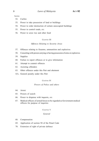 6                               Laws of Malaysia                          ACT 82
Section
    52.   Curfew
    53.   Power to take possession of land or buildings
    54.   Power to order destruction of certain unoccupied buildings
    55.   Power to control roads, etc.
    56.   Power to seize rice and other food


                                    CHAPTER III

                       Offences Relating to Security Areas

    57.   Offences relating to firearms, ammunition and explosives
    58.   Consorting with person carrying or having possession of arms or explosives
    59.   Supplies
    60.   Failure to report offences or to give information
    61.   Attempt to commit offences
    62.   Assisting offenders
    63.   Other offences under this Part and abetment
    63A. General penalty under this Part


                                    CHAPTER IV

                           Powers of Police and others

    64.   Arrest
    65.   Powers of search
    66.   Power to dispense with inquests, etc.
    67.   Medical officers of armed forces to be regarded as Government medical
          officers for purpose of inquiries


                                     C HAPTER V

                                      General

    68.   Compensation
    69.   Application of section 94 of the Penal Code
    70.   Extension of right of private defence
 