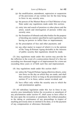 60                      Laws of Malaysia                    ACT 82

     (p) the modification, amendment, supression or suspension
         of the provisions of any written law for the time being
         in force in any security area;
     (q) the powers of the Menteri Besar or Chief Minister of any
         State under any regulations made under this section;
     (r) entry into and search of premises or other places and the
         arrest, search and interrogation of persons within any
         security area;
     (s) the formation of tribunals and other bodies for the purpose
         of deciding any matters specified in such regulations, but
         having no powers to inflict fines or imprisonment;
      (t) the prescription of fees and other payments; and
     (u) any other matter in respect of which it is in the opinion
         of the Yang di-Pertuan Agong desirable in the interests
         of public security that regulations should be made.

  (3) Any regulations made under this section may provide for
the infliction in the event of a contravention thereof of a fine not
exceeding two thousand ringgit or of imprisonment for a term not
exceeding three years or of both such fine and imprisonment.

  (4) Any regulations made under this section shall—
     (a) unless the Yang di-Pertuan Agong otherwise directs, come
         into force on the day on which they are made, and shall
         then continue in force so long as the proclamation under
         section 47 is in force, unless sooner revoked; and
     (b) have effect only within the security area to which the
         said proclamation applies.

  (5) All subsidiary legislation under this Act in force in any
security area immediately before the revocation or annulment of
any proclamation under section 47, shall cease to have effect in
the area upon the revocation or annulment, but without prejudice
to the taking or continuance of any proceedings in respect of
anything previously done or omitted to be done, or to the payment
of any compensation or allowance thereunder.
 