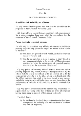 Internal Security                        61
                              PART IV

                 MISCELLANEOUS PROVISIONS

Seizability and bailability of offences

72. (1) Every offence against this Act shall be seizable for the
purposes of the Criminal Procedure Code.

  (2) Every offence against this Act punishable with imprisonment
for a term exceeding three years shall be non-bailable for the
purposes of the Criminal Procedure Code.

Power to detain suspected persons

73. (1) Any police officer may without warrant arrest and detain
pending enquiries any person in respect of whom he has reason
to believe—
     (a) that there are grounds which would justify his detention
         under section 8; and
     (b) that he has acted or is about to act or is likely to act in
         any manner prejudicial to the security of Malaysia or any
         part thereof or to the maintenance of essential services
         therein or to the economic life thereof.

  (2) Any police officer may without warrant arrest and detain
pending enquiries any person, who upon being questioned by the
officer fails to satisfy the officer as to his identity or as to the
purposes for which he is in the place where he is found, and who
the officer suspects has acted or is about to act in any manner
prejudicial to the security of Malaysia or any part thereof or to the
maintenance of essential services therein or to the economic life
thereof.

  (3) Any person arrested under this section may be detained for
a period not exceeding sixty days without an order of detention
having been made in respect of him under section 8:

  Provided that—
     (a) he shall not be detained for more than twenty-four hours
         except with the authority of a police officer of or above
         the rank of Inspector;
 