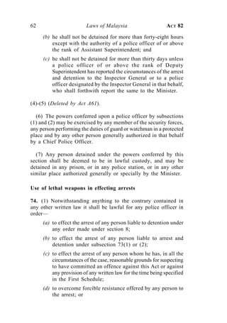62                       Laws of Malaysia                     ACT 82

     (b) he shall not be detained for more than forty-eight hours
         except with the authority of a police officer of or above
         the rank of Assistant Superintendent; and
     (c) he shall not be detained for more than thirty days unless
         a police officer of or above the rank of Deputy
         Superintendent has reported the circumstances of the arrest
         and detention to the Inspector General or to a police
         officer designated by the Inspector General in that behalf,
         who shall forthwith report the same to the Minister.

(4)-(5) (Deleted by Act A61).

  (6) The powers conferred upon a police officer by subsections
(1) and (2) may be exercised by any member of the security forces,
any person performing the duties of guard or watchman in a protected
place and by any other person generally authorized in that behalf
by a Chief Police Officer.

  (7) Any person detained under the powers conferred by this
section shall be deemed to be in lawful custody, and may be
detained in any prison, or in any police station, or in any other
similar place authorized generally or specially by the Minister.

Use of lethal weapons in effecting arrests

74. (1) Notwithstanding anything to the contrary contained in
any other written law it shall be lawful for any police officer in
order—
     (a) to effect the arrest of any person liable to detention under
         any order made under section 8;
     (b) to effect the arrest of any person liable to arrest and
         detention under subsection 73(1) or (2);
     (c) to effect the arrest of any person whom he has, in all the
         circumstances of the case, reasonable grounds for suspecting
         to have committed an offence against this Act or against
         any provision of any written law for the time being specified
         in the First Schedule;
     (d) to overcome forcible resistance offered by any person to
         the arrest; or
 