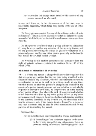Internal Security                         63
     (e) to prevent the escape from arrest or the rescue of any
         person arrested as aforesaid,

to use such force as, in the circumstances of the case, may be
reasonably necessary, which force may extend to the use of lethal
weapons.

  (2) Every person arrested for any of the offences referred to in
subsection (1) shall as soon as possible after his arrest be clearly
warned of his liability to be shot at if he endeavours to escape from
custody.

  (3) The powers conferred upon a police officer by subsection
(1) may be exercised by any member of the security forces, and
by any person performing the duties of guard or watchman in a
protected place, and by any other person generally authorized in
that behalf by a Chief Police Officer.

   (4) Nothing in this section contained shall derogate from the
right of private defence contained in sections 96 to 106 of the
Penal Code.

Admission of statements in evidence
75. (1) Where any person is charged with any offence against this
Act or against any written law for the time being specified in the
Second Schedule any statement, whether the statement amounts to
a confession or not or is oral or in writing, made at any time,
whether before or after the person is charged and whether in the
course of a police investigation or not and whether or not wholly
or partly in answer to questions, by the person to or in the hearing
of any police officer of or above the rank of Inspector and whether
or not interpreted to him by any other police officer or any other
person concerned, or not, in the arrest, shall notwithstanding anything
to the contrary contained in any written law, be admissible at his
trial in evidence and, if the person tenders himself as a witness,
any such statement may be used in cross-examination and for the
purpose of impeaching his credit:

  Provided that—
     (a) no such statement shall be admissible or used as aforesaid—
            (i) if the making of the statement appears to the court
                to have been caused by any inducement, threat or
                promise having reference to the charge against such
 