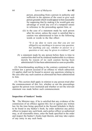 64                       Laws of Malaysia                     ACT 82

                person, proceeding from a person in authority and
                sufficient in the opinion of the court to give such
                person grounds which would appear to him reasonable
                for supposing that by making it he would gain any
                advantage or avoid any evil of a temporal nature
                in reference to the proceeding against him; or
           (ii) in the case of a statement made by such person
                after his arrest, unless the court is satisfied that a
                caution was administered to him in the following
                words or words to the like effect:

                  “It is my duty to warn you that you are not
                  obliged to say anything or to answer any question,
                  but anything you say, whether in answer to a
                  question or not, may be given in evidence”; and

     (b) a statement made by any person before there is time to
         caution him shall not be rendered inadmissible in evidence
         merely by reason of no such caution having been
         administered if it has been administered as soon as possible.

  (2) Notwithstanding anything to the contrary contained in any
written law a person accused of an offence to which subsection
(1) applies shall not be bound to answer any questions relating to
the case after any such caution as aforesaid has been administered
to him.

   (3) This section shall apply in relation to any person tried after
the commencement of this Act, whether or not the proceedings
against the person were instituted and whether or not the relevant
statement was made before such commencement.


Inspection of bankers’ books

76. The Minister may, if he is satisfied that any evidence of the
commission of an offence against this Act or against any written
law for the time being specified in the Second Schedule is likely
to be found in any banker’s book, by order authorize any police
officer to inspect any such book, and a police officer so authorized
may, at all reasonable times, enter the bank specified in the order
and inspect the banker’s books kept therein, and may take copies
of any entry in any such book.
 