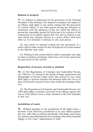 Internal Security                        65
Disposal of property

77. (1) Subject to subsection (2) the provisions of the Criminal
Procedure Code relating to the disposal of property the subject of
an offence shall apply to any article coming into the possession
of a police officer or any other person having any functions in
connection with the operation of this Act which the officer or
person has reasonable ground for believing to be evidence of the
commission of an offence against this Act; and in relation to any
such article any reference therein to a police officer shall have
effect as if it included a reference to any such person.

  (2) Any article or material coming into the possession of a
police officer under section 65 may be disposed of in such manner
as the Minister may order.

   (3) Nothing in this section shall be taken to prejudice any right
to retain or dispose of property which may exist in law apart from
the provisions of this section.


Registration of persons arrested or detained

78. (1) The Registration of Criminals and Undesirable Persons
Act 1969 [Act 7], relating to the taking of finger impressions and
photographs of persons under arrest and accused of any crime
shall apply to persons arrested and detained under this Act as if
they were persons accused of any crime within the meaning of that
Act.

  (2) The Registration of Criminals and Undesirable Persons Act
1969 shall apply to persons convicted of an offence against this
Act as if the offence were a crime included in the First Schedule
to that Act.


Jurisdiction of courts

79. Without prejudice to the jurisdiction of the High Court, a
Sessions Court shall have jurisdiction to try any offence against
this Act, other than an offence punishable with death, and to pass
any sentence prescribed therefor not exceeding a fine of five thousand
ringgit or five years’ imprisonment or both.
 