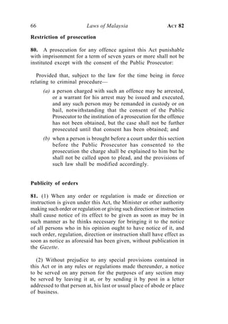 66                       Laws of Malaysia                      ACT 82

Restriction of prosecution

80. A prosecution for any offence against this Act punishable
with imprisonment for a term of seven years or more shall not be
instituted except with the consent of the Public Prosecutor:

   Provided that, subject to the law for the time being in force
relating to criminal procedure—
     (a) a person charged with such an offence may be arrested,
         or a warrant for his arrest may be issued and executed,
         and any such person may be remanded in custody or on
         bail, notwithstanding that the consent of the Public
         Prosecutor to the institution of a prosecution for the offence
         has not been obtained, but the case shall not be further
         prosecuted until that consent has been obtained; and
     (b) when a person is brought before a court under this section
         before the Public Prosecutor has consented to the
         prosecution the charge shall be explained to him but he
         shall not be called upon to plead, and the provisions of
         such law shall be modified accordingly.


Publicity of orders

81. (1) When any order or regulation is made or direction or
instruction is given under this Act, the Minister or other authority
making such order or regulation or giving such direction or instruction
shall cause notice of its effect to be given as soon as may be in
such manner as he thinks necessary for bringing it to the notice
of all persons who in his opinion ought to have notice of it, and
such order, regulation, direction or instruction shall have effect as
soon as notice as aforesaid has been given, without publication in
the Gazette.

   (2) Without prejudice to any special provisions contained in
this Act or in any rules or regulations made thereunder, a notice
to be served on any person for the purposes of any section may
be served by leaving it at, or by sending it by post in a letter
addressed to that person at, his last or usual place of abode or place
of business.
 