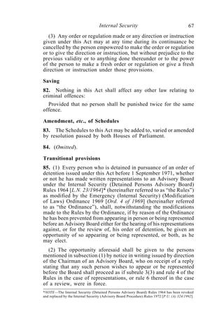 Internal Security                                        67
  (3) Any order or regulation made or any direction or instruction
given under this Act may at any time during its continuance be
cancelled by the person empowered to make the order or regulation
or to give the direction or instruction, but without prejudice to the
previous validity or to anything done thereunder or to the power
of the person to make a fresh order or regulation or give a fresh
direction or instruction under those provisions.

Saving
82. Nothing in this Act shall affect any other law relating to
criminal offences:
  Provided that no person shall be punished twice for the same
offence.

Amendment, etc., of Schedules
83. The Schedules to this Act may be added to, varied or amended
by resolution passed by both Houses of Parliament.

84. (Omitted).

Transitional provisions
85. (1) Every person who is detained in pursuance of an order of
detention issued under this Act before 1 September 1971, whether
or not he has made written representations to an Advisory Board
under the Internal Security (Detained Persons Advisory Board)
Rules 1964 [L.N. 23/1964]* (hereinafter referred to as “the Rules”)
as modified by the Emergency (Internal Security) (Modification
of Laws) Ordinance 1969 [Ord. 4 of 1969] (hereinafter referred
to as “the Ordinance”), shall, notwithstanding the modifications
made to the Rules by the Ordinance, if by reason of the Ordinance
he has been prevented from appearing in person or being represented
before an Advisory Board either for the hearing of his representations
against, or for the review of, his order of detention, be given an
opportunity of so appearing or being represented, or both, as he
may elect.
   (2) The opportunity aforesaid shall be given to the persons
mentioned in subsection (1) by notice in writing issued by direction
of the Chairman of an Advisory Board, who on receipt of a reply
stating that any such person wishes to appear or be represented
before the Board shall proceed as if subrule 3(3) and rule 4 of the
Rules in the case of representations, or rule 6 thereof in the case
of a review, were in force.
*NOTE—The Internal Security (Detained Persons Advisory Board) Rules 1964 has been revoked
and replaced by the Internal Security (Advisory Board Procedure) Rules 1972 [P.U. (A) 324/1992].
 